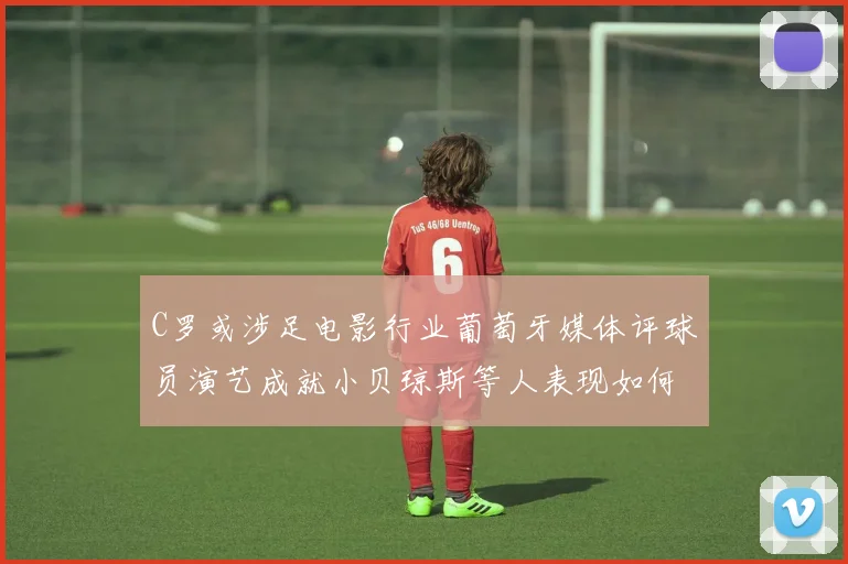C罗或涉足电影行业葡萄牙媒体评球员演艺成就小贝琼斯等人表现如何