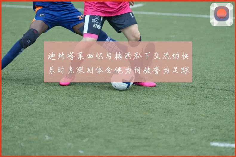 迪纳塔莱回忆与梅西私下交流的快乐时光深刻体会他为何被誉为足球历史最佳
