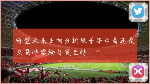 哈登未来去向分析联手字母哥还是交易特雷杨与莫兰特