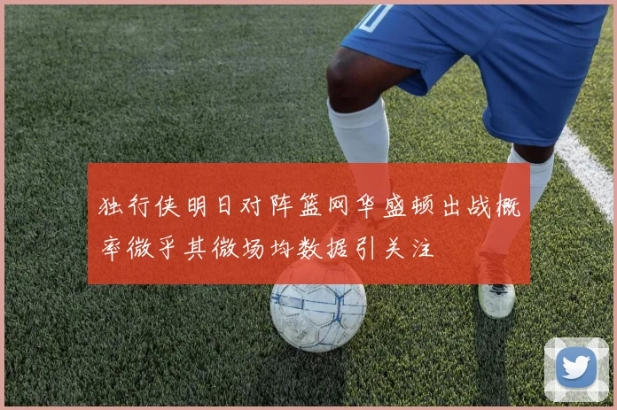 独行侠明日对阵篮网华盛顿出战概率微乎其微场均数据引关注