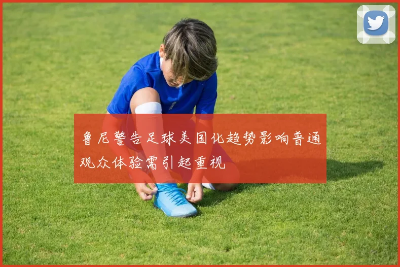 鲁尼警告足球美国化趋势影响普通观众体验需引起重视