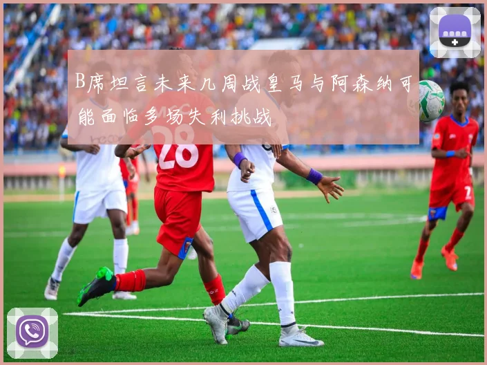 B席坦言未来几周战皇马与阿森纳可能面临多场失利挑战