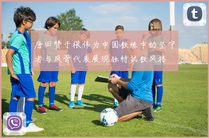唐田赞于根伟为中国教练中的坚守者与风骨代表展现独特执教风格