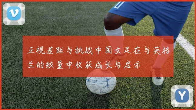 正视差距与挑战中国女足在与英格兰的较量中收获成长与启示