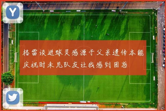 格雷谈进球灵感源于父亲遗传本能庆祝时未见队友让我感到困惑