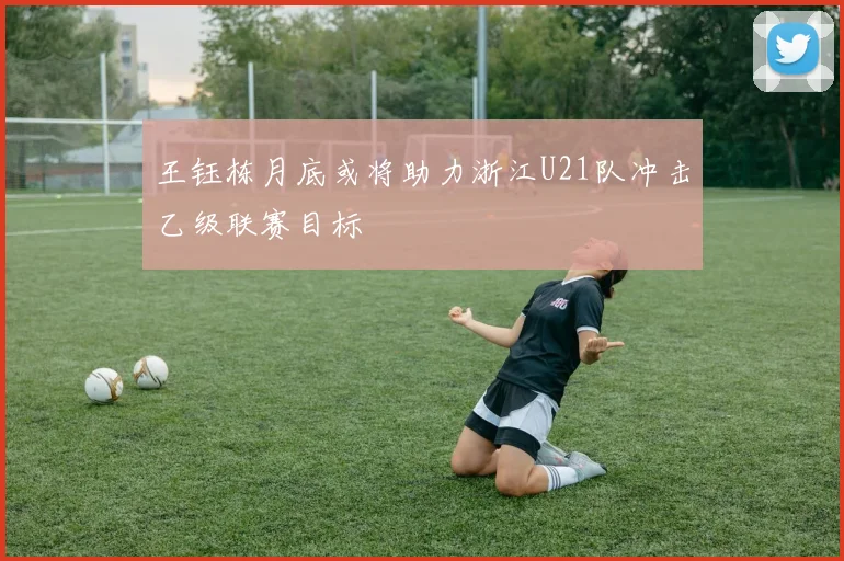 王钰栋月底或将助力浙江U21队冲击乙级联赛目标