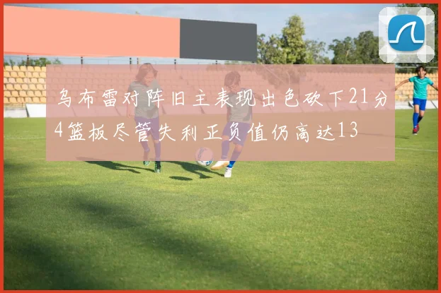 乌布雷对阵旧主表现出色砍下21分4篮板尽管失利正负值仍高达13